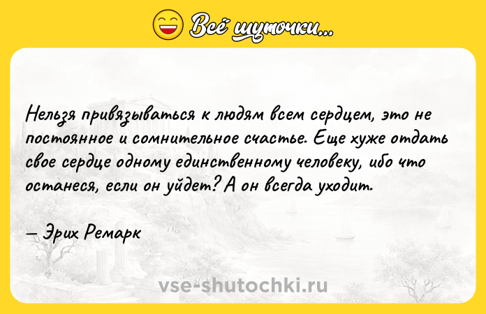 Цитата: Нельзя привязываться к людям всем сердцем, это не постоянное и сомнительное счастье. Еще хуже отдать свое сердце одному единственному человеку, ибо что останеся, если он уйдет? А он всегда уходит. Эрих Ремарк
