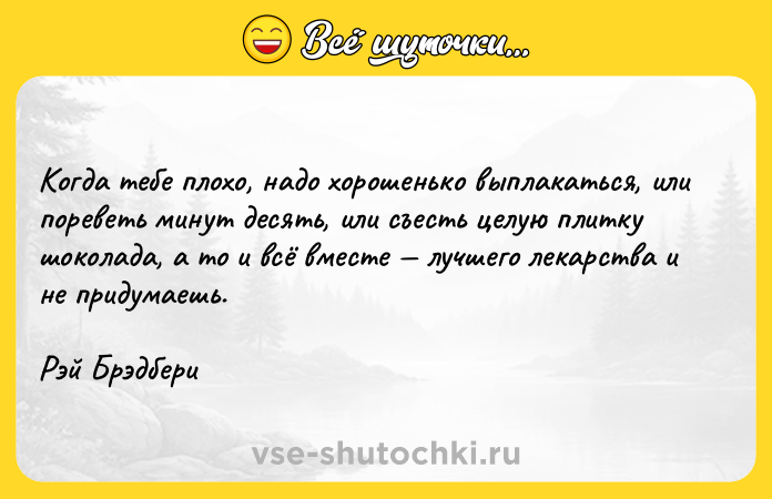 Цитата: Когда тебе плохо, надо хорошенько выплакаться, или пореветь минут десять, или съесть целую плитку шоколада, а то и всё вместе лучшего лекарства и не придумаешь.Рэй Брэдбери