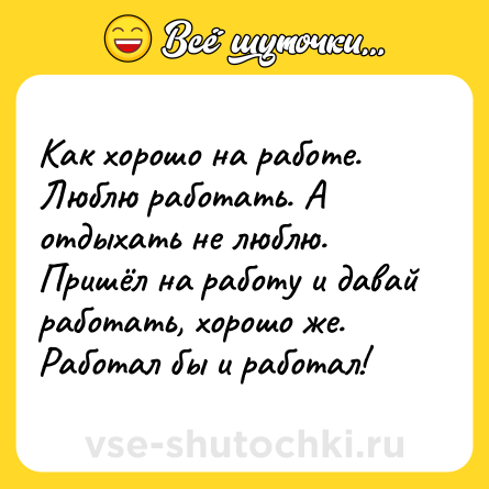 Шутка: Как хорошо на работе. Люблю работать. А отдыхать не люблю. Пришёл на работу и давай работать, хорошо же. Работал бы и работал!