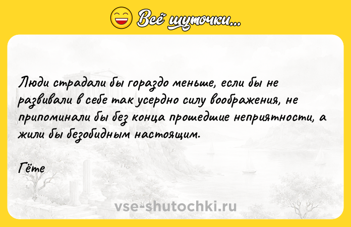 Цитата: Люди страдали бы гораздо меньше, если бы не развивали в себе так усердно силу воображения, не припоминали бы без конца прошедшие неприятности, а жили бы безобидным настоящим. Гёте