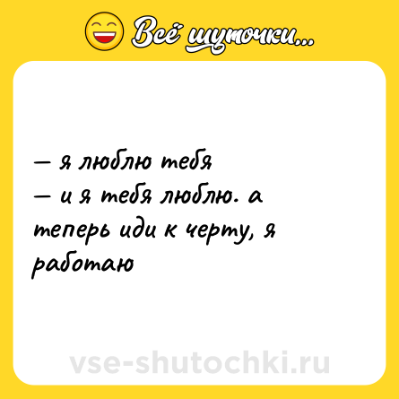 Шутка: — я люблю тебя  <br>— и я тебя люблю. а теперь иди к черту, я работаю