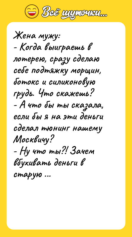 Шутка: Жена мужу:- Когда выиграешь в лотерею, сразу сделаю себе подтяжку морщин, ботокс и силиконовую грудь. Что скажешь?- А что бы ты сказала, если бы я на эти деньги сделал тюнинг нашему Москвичу?- Ну что ты?! Зачем вбухивать деньги в старую развалюху, если можешь купить новьё?- Рад, что ты меня понимаешь.