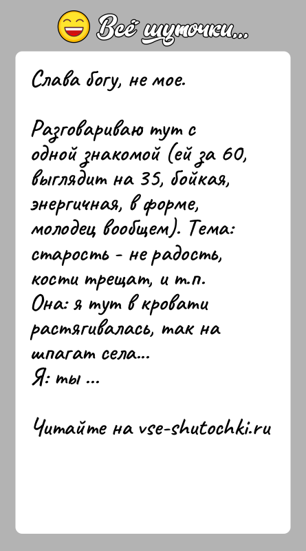 История: Слава богу, не мое.Разговариваю тут с одной знакомой (ей за 60, выглядит на 35, бойкая,энергичная, в форме, молодец вoобщем). Тема: