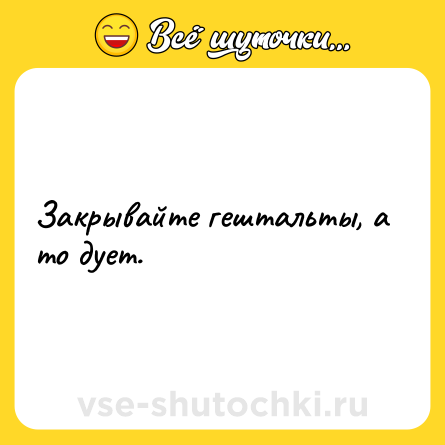 Шутка: Закрывайте гештальты, а то дует.