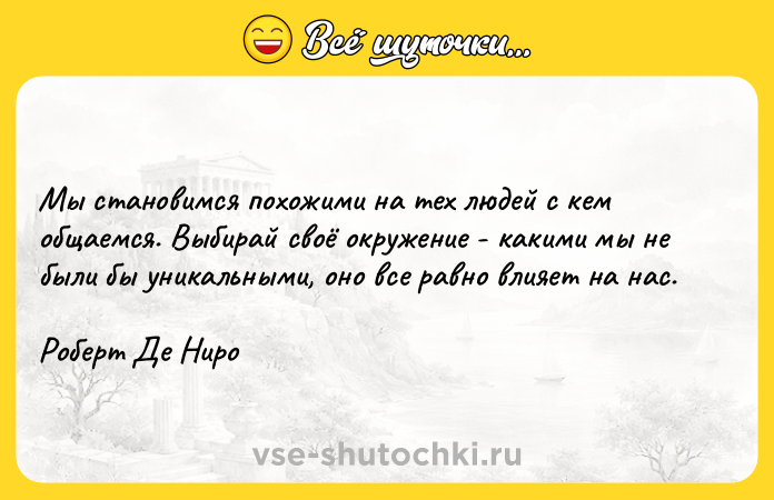 Цитата: Мы становимся похожими на тех людей с кем общаемся. Выбирай своё окружение - какими мы не были бы уникальными, оно все равно влияет на нас.Роберт Де Ниро