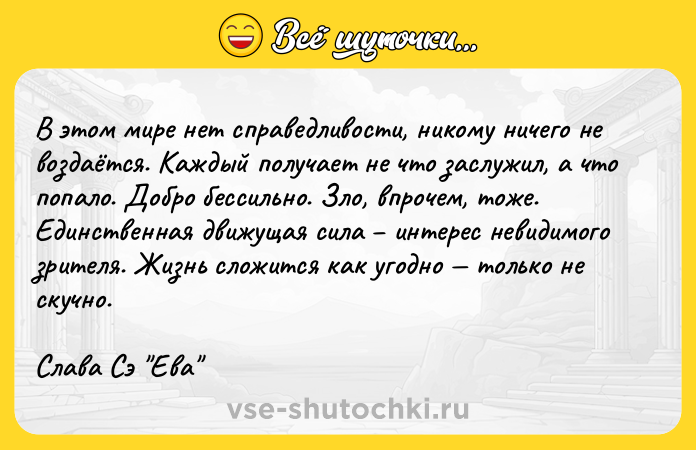 Цитата: В этом мире нет справедливости, никому ничего не воздаётся. Каждый получает не что заслужил, а что попало. Добро бессильно. Зло, впрочем, тоже. Единственная движущая сила интерес невидимого зрителя. Жизнь сложится как угодно только не скучно. Слава Сэ Ева