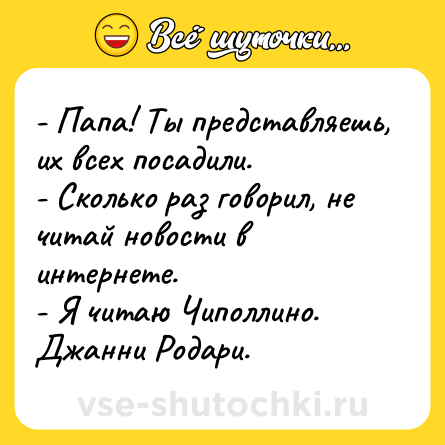Шутка: - Папа! Ты представляешь, их всех посадили.<br>- Сколько раз говорил, не читай новости в интернете.<br>- Я читаю Чиполлино. Джанни Родари.