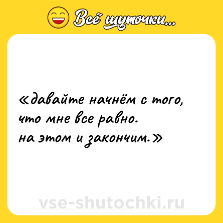 Шутка: «давайте начнём с того, что мне все равно.  <br>на этом и закончим.»