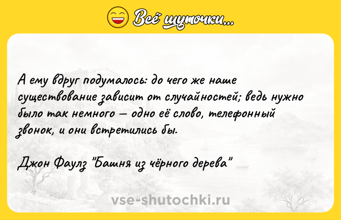Цитата: А ему вдруг подумалось: до чего же наше существование зависит от случайностей ведь нужно было так немного одно её слово, телефонный звонок, и они встретились бы.Джон Фаулз Башня из чёрного дерева