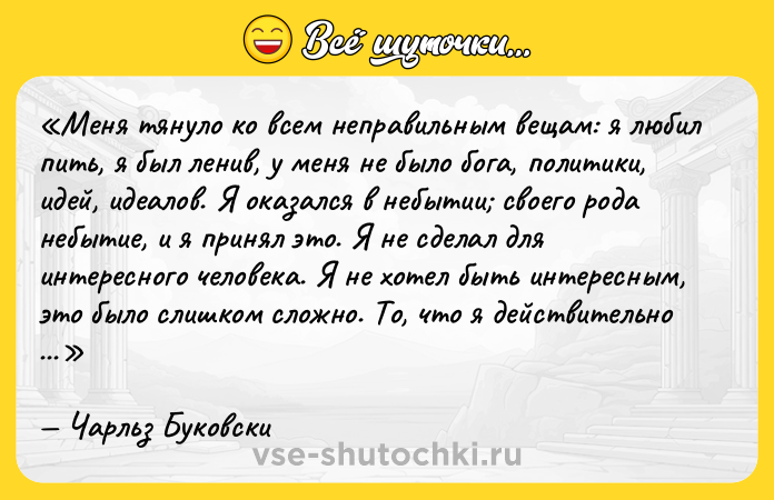 Цитата: Меня тянуло ко всем неправильным вещам: я любил пить, я был ленив, у меня не было бога, политики, идей, идеалов. Я оказался в небытии своего рода небытие, и я принял это. Я не сделал для интересного человека. Я не хотел быть интересным, это было слишком сложно. То, что я действительно хотел, было только мягким, туманным пространством, чтобы жить, и быть оставленным в покое.Чарльз Буковски