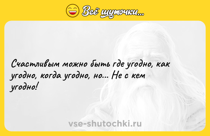Цитата: Счастливым можно быть где угодно, как угодно, когда угодно, но... Не с кем угодно!