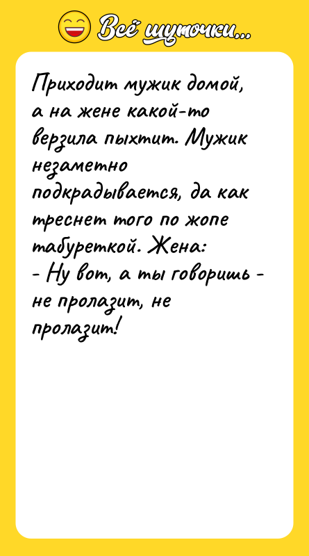 Шутка: Приходит мужик домой, а на жене какой-то верзила пыхтит. Мужик незаметно подкрадывается, да как треснет того по жопе табуреткой. Жена:- Ну вот, а ты говоришь - не пролазит, не пролазит!