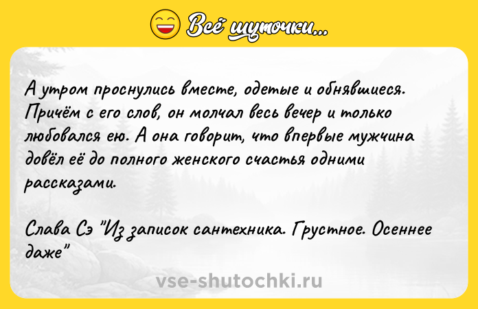 Цитата: А утром проснулись вместе, одетые и обнявшиеся. Причём с его слов, он молчал весь вечер и только любовался ею. А она говорит, что впервые мужчина довёл её до полного женского счастья одними рассказами. Слава Сэ Из записок сантехника. Грустное. Осеннее даже