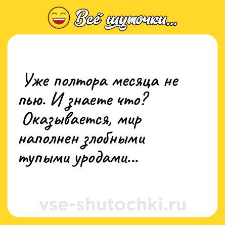 Шутка:  Уже полтора месяца не пью. И знаете что? <br> Оказывается, мир наполнен злобными тупыми уродами...  