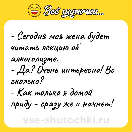 Шутка: - Сегодня моя жена будет читать лекцию об алкоголизме.<br>- Да? Очень интересно! Во сколько?<br>- Как только я домой приду - сразу же и начнет!