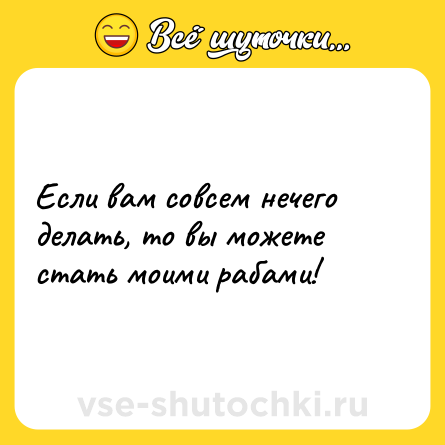 Шутка: Если вам совсем нечего делать, то вы можете стать моими рабами!