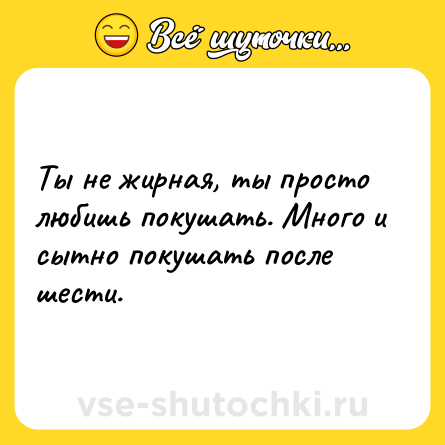 Шутка: Ты не жирная, ты просто любишь покушать. Много и сытно покушать после шести.