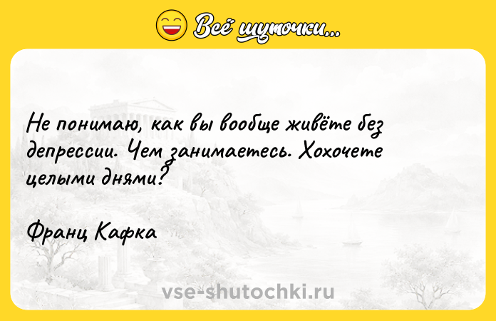 Цитата: Не понимаю, как вы вообще живёте без депрессии. Чем занимаетесь. Хохочете целыми днями? Франц Кафка