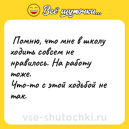 Шутка:  Помню, что мне в школу ходить совсем не нравилось. На работу тоже. <br>Что-то с этой ходьбой не так.   