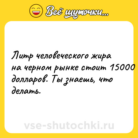 Шутка: Литр человеческого жира на черном рынке стоит 15000 долларов. Ты знаешь, что делать.