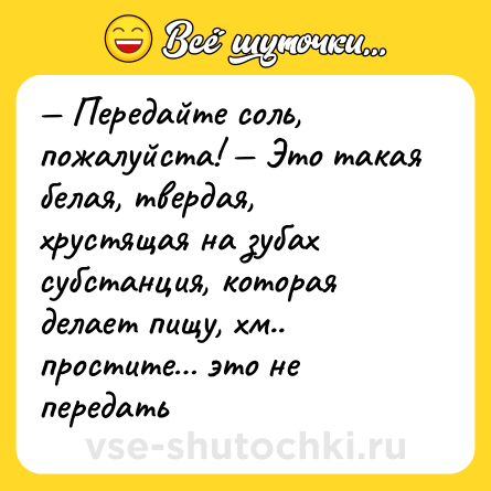 Шутка: — Передайте соль, пожалуйста! — Это такая белая, твердая, хрустящая на зубах субстанция, которая делает пищу, хм.. простите… это не передать