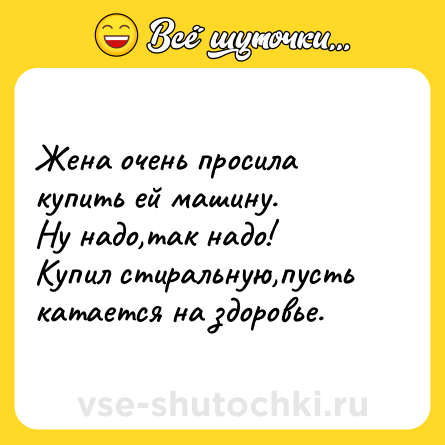 Шутка: Жена очень просила купить ей машину. <br>Ну надо,так надо! <br>Купил стиральную,пусть катается на здоровье.