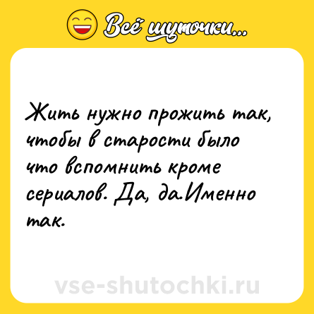 Шутка: Жить нужно прожить так, чтобы в старости было что вспомнить кроме сериалов. Да, да.Именно так.