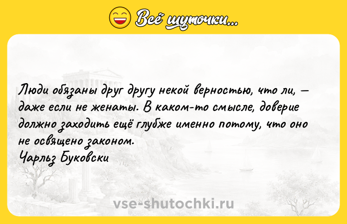 Цитата: Люди обязаны друг другу некой верностью, что ли, даже если не женаты. В каком-то смысле, доверие должно заходить ещё глубже именно потому, что оно не освящено законом. Чарльз Буковски