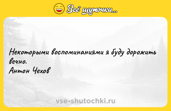 Цитата: Некоторыми воспоминаниями я буду дорожить вечно. Антон Чехов
