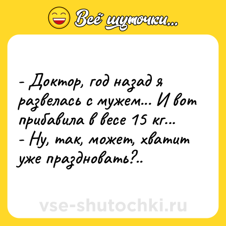 Шутка: - Доктор, год назад я развелась с мужем... И вот прибавила в весе 15 кг...<br>- Ну, так, может, хватит уже праздновать?..