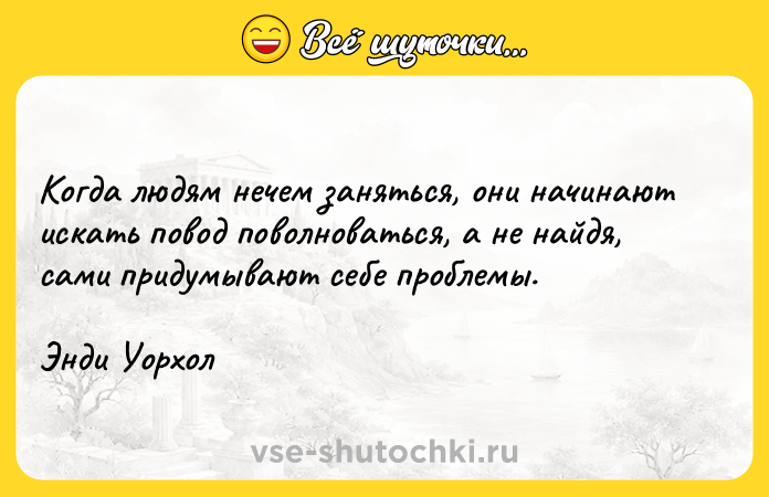 Цитата: Когда людям нечем заняться, они начинают искать повод поволноваться, а не найдя, сами придумывают себе проблемы.Энди Уорхол