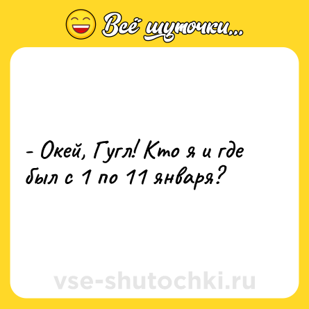 Шутка: - Окей, Гугл! Кто я и где был с 1 по 11 января?