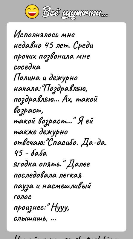 История: Исполнялось мне недавно 45 лет. Среди прочих позвонила мне соседкаПолина и дежурно начала: Поздравляю, поздравляю... Ах, такой возраст,такой возраст... Я ей