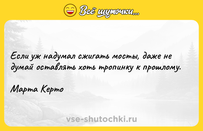 Цитата: Если уж надумал сжигать мосты, даже не думай оставлять хоть тропинку к прошлому. Марта Керто