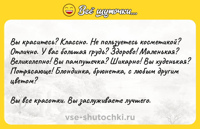 Цитата: Вы краситесь? Классно. Не пользуетесь косметикой? Отлично. У вас большая грудь? Здорово! Маленькая? Великолепно! Вы пампушечка? Шикарно! Вы худенькая? Потрясающе! Блондинка, брюнетка, с любым другим цветом?Вы все красотки. Вы заслуживаете лучшего.