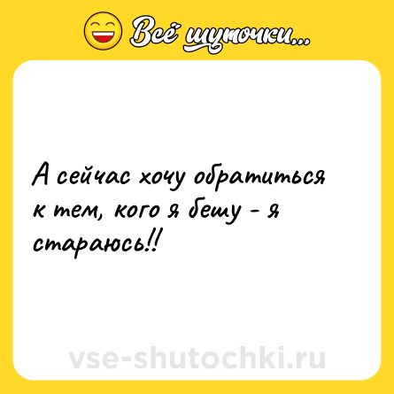 Шутка: А сейчас хочу обратиться к тем, кого я бешу - я стараюсь!!
