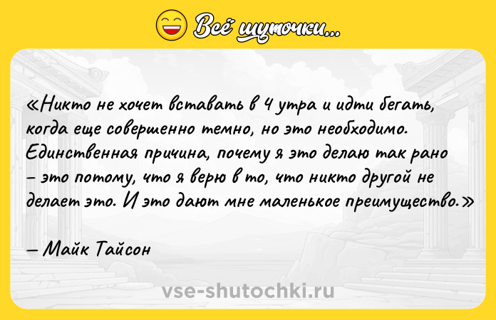 Цитата: Никто не хочет вставать в 4 утра и идти бегать, когда еще совершенно темно, но это необходимо. Единственная причина, почему я это делаю так рано это потому, что я верю в то, что никто другой не делает это. И это дают мне маленькое преимущество.Майк Тайсон