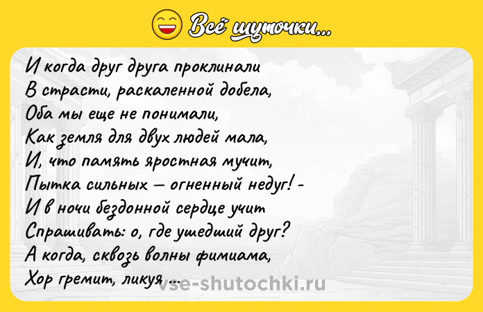 Цитата: И когда друг друга проклинали В страсти, раскаленной добела, Оба мы еще не понимали, Как земля для двух людей мала, И, что память яростная мучит, Пытка сильных огненный недуг! - И в ночи бездонной сердце учит Спрашивать: о, где ушедший друг? А когда, сквозь волны фимиама, Хор гремит, ликуя и грозя, Смотрят в душу строго и упрямо Те же неизбежные глаза. Анна Ахматова