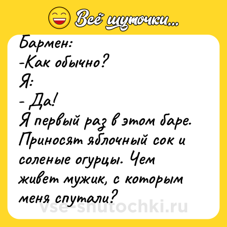 Шутка: Бармен:<br>-Как обычно?<br>Я:<br>- Да!<br>Я первый раз в этом баре. Приносят яблочный сок и соленые огурцы. Чем живет мужик, с которым меня спутали?