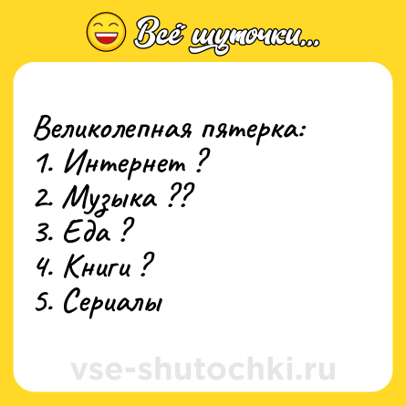 Шутка: Великолепная пятерка: 1. Интернет ? 2. Музыка ?? 3. Еда ? 4. Книги ? 5. Сериалы