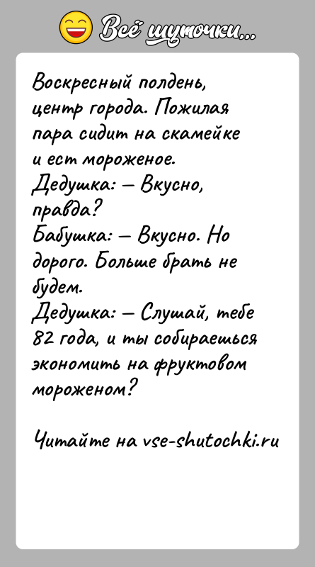 История: Воскресный полдень, центр города. Пожилая пара сидит на скамейке и ест мороженое.Дедушка: Вкусно, правда?Бабушка: Вкусно. Но дорого. Больше