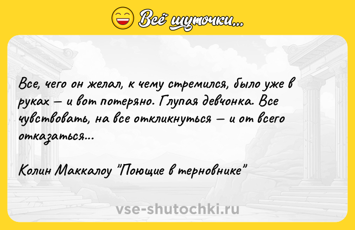 Цитата: Все, чего он желал, к чему стремился, было уже в руках и вот потеряно. Глупая девчонка. Все чувствовать, на все откликнуться и от всего отказаться...Колин Маккалоу Поющие в терновнике
