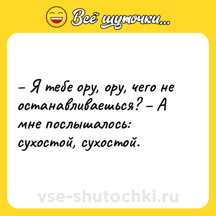 Шутка: – Я тебе ору, ору, чего не останавливаешься? – А мне послышалось: сухостой, сухостой.