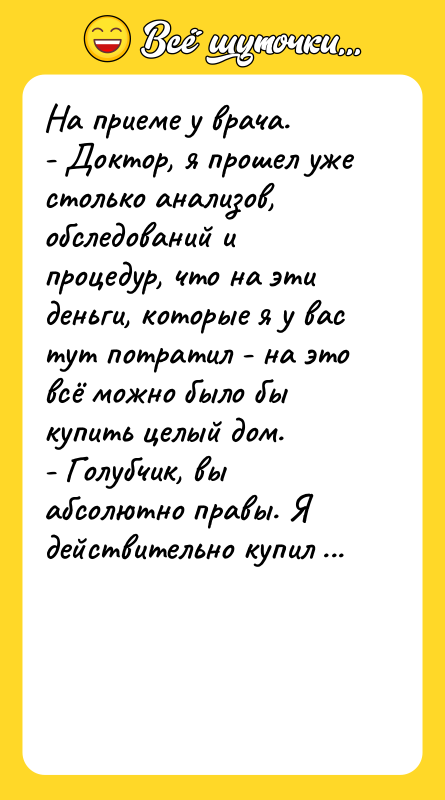 Шутка: На приеме у врача.- Доктор, я прошел уже столько анализов, обследований и процедур, что на эти деньги, которые я у вас тут потратил - на это всё можно было бы купить целый дом.- Голубчик, вы абсолютно правы. Я действительно купил дом.