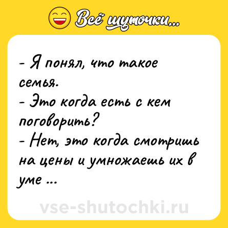 Шутка: - Я понял, что такое семья. <br>- Это когда есть с кем поговорить? <br>- Нет, это когда смотришь на цены и умножаешь их в уме на 2, на 3...