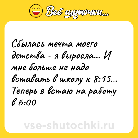 Шутка: Сбылась мечта моего детства - я выросла… И мне больше не надо вставать в школу к 8:15… Теперь я встаю на работу в 6:00