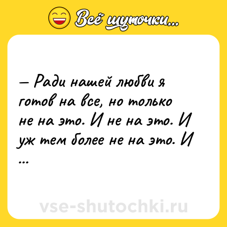 Шутка: — Ради нашей любви я готов на все, но только не на это. И не на это. И уж тем более не на это. И это мне тоже неинтересно. Нет. Неа.
