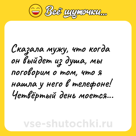 Шутка: Сказала мужу, что когда он выйдет из душа, мы поговорим о том, что я нашла у него в телефоне! Четвёртый день моется...