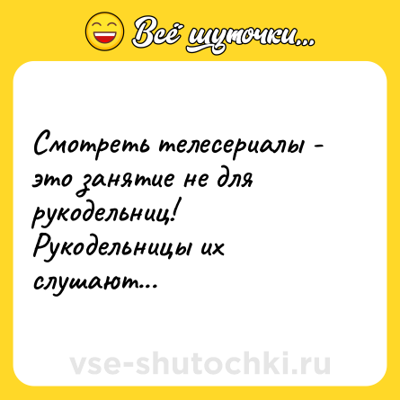 Шутка: Смотреть телесериалы - это занятие не для рукодельниц!<br>Рукодельницы их слушают...