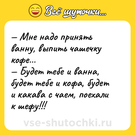 Шутка: — Мне надо принять ванну, выпить чашечку кофе… <br>— Будет тебе и ванна, будет тебе и кофа, будет и какава с чаем, поехали к шефу!!!